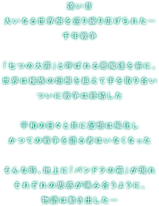 遥か昔、大いなる世界樹を巡り大陸中を巻き込んで繰り広げられた「千年戦争」「七つの大罪」と呼ばれる恐るべき悪魔達が率いる軍勢を前に、人々は種族の垣根を越えて手を取り合い遂には封印を施し戦争は終結した暗く陽の射さない日々を越えて訪れた平和に誰もが歓喜し打ち震えただが、幾年もの月日が流れると共に人々の記憶は風化しもはやかつての戦争を語る者などいなかったそんな時、地上に現れた「パンドラの箱」が引き金となりそれぞれの思惑が噛み合うように、物語は動き出したのだった…